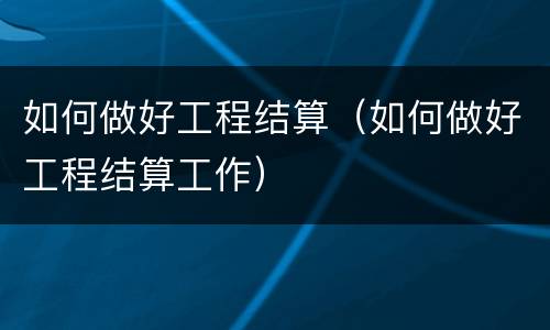 如何做好工程结算（如何做好工程结算工作）