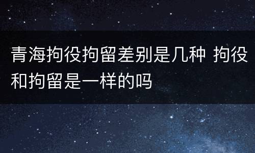 青海拘役拘留差别是几种 拘役和拘留是一样的吗