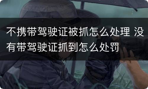 不携带驾驶证被抓怎么处理 没有带驾驶证抓到怎么处罚