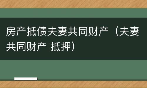 房产抵债夫妻共同财产（夫妻共同财产 抵押）