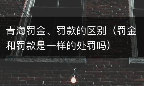 青海罚金、罚款的区别（罚金和罚款是一样的处罚吗）