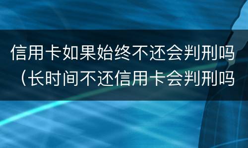 信用卡如果始终不还会判刑吗（长时间不还信用卡会判刑吗）