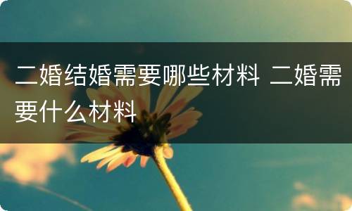 二婚结婚需要哪些材料 二婚需要什么材料