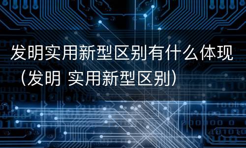 发明实用新型区别有什么体现（发明 实用新型区别）
