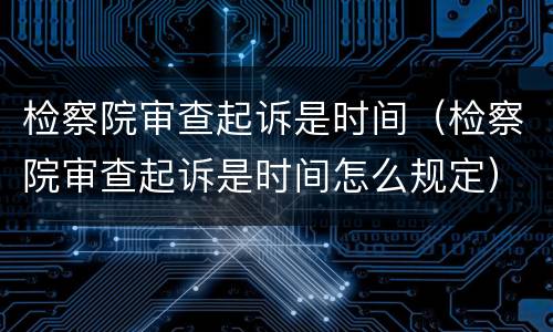 检察院审查起诉是时间（检察院审查起诉是时间怎么规定）