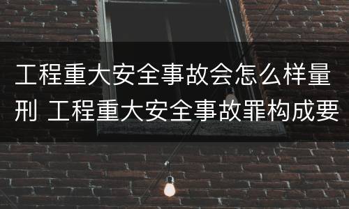 工程重大安全事故会怎么样量刑 工程重大安全事故罪构成要件