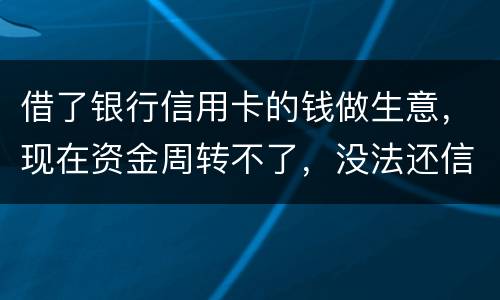 借了银行信用卡的钱做生意，现在资金周转不了，没法还信用卡了。我该怎么办