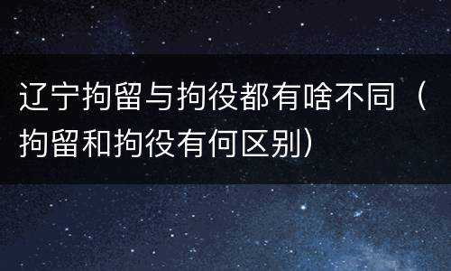 辽宁拘留与拘役都有啥不同（拘留和拘役有何区别）
