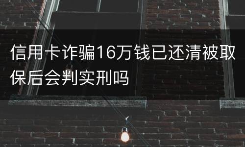 信用卡诈骗16万钱已还清被取保后会判实刑吗