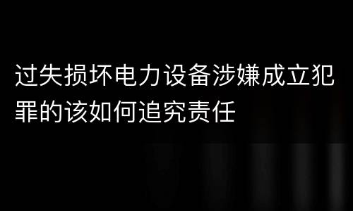 过失损坏电力设备涉嫌成立犯罪的该如何追究责任