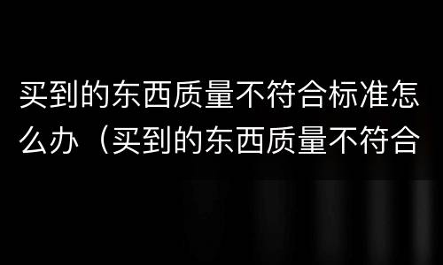 买到的东西质量不符合标准怎么办（买到的东西质量不符合标准怎么办理退货）