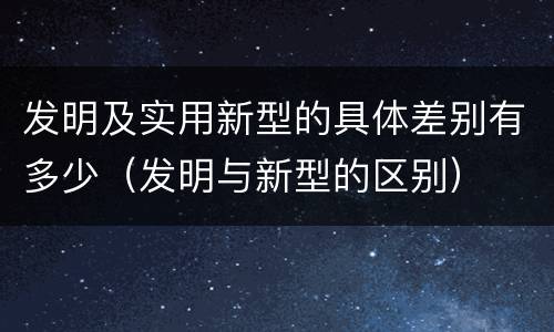发明及实用新型的具体差别有多少（发明与新型的区别）
