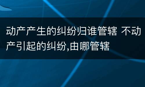 动产产生的纠纷归谁管辖 不动产引起的纠纷,由哪管辖