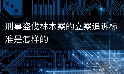 刑事盗伐林木案的立案追诉标准是怎样的