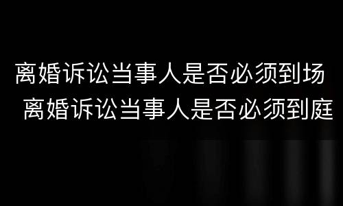 离婚诉讼当事人是否必须到场 离婚诉讼当事人是否必须到庭