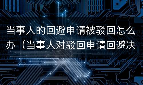 当事人的回避申请被驳回怎么办（当事人对驳回申请回避决定不服的）