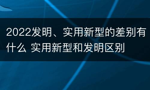 2022发明、实用新型的差别有什么 实用新型和发明区别