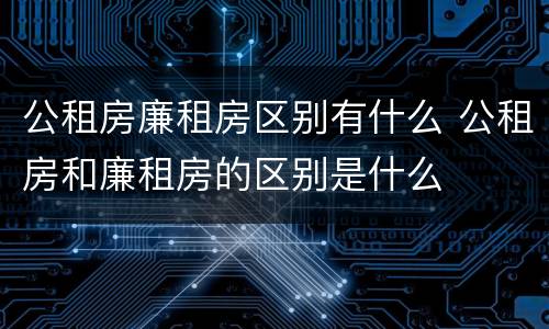 公租房廉租房区别有什么 公租房和廉租房的区别是什么