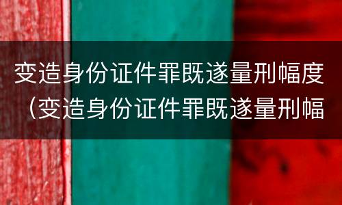 变造身份证件罪既遂量刑幅度（变造身份证件罪既遂量刑幅度大吗）