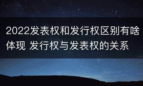 2022发表权和发行权区别有啥体现 发行权与发表权的关系