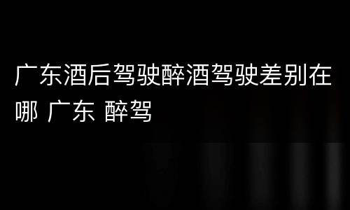 广东酒后驾驶醉酒驾驶差别在哪 广东 醉驾