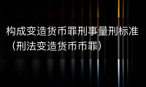 构成变造货币罪刑事量刑标准（刑法变造货币币罪）