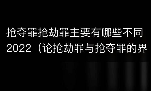 抢夺罪抢劫罪主要有哪些不同2022（论抢劫罪与抢夺罪的界限）