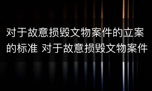 对于故意损毁文物案件的立案的标准 对于故意损毁文物案件的立案的标准是什么