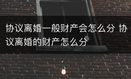 协议离婚一般财产会怎么分 协议离婚的财产怎么分