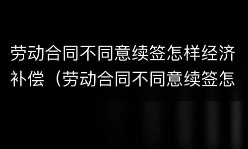 劳动合同不同意续签怎样经济补偿（劳动合同不同意续签怎样经济补偿呢）