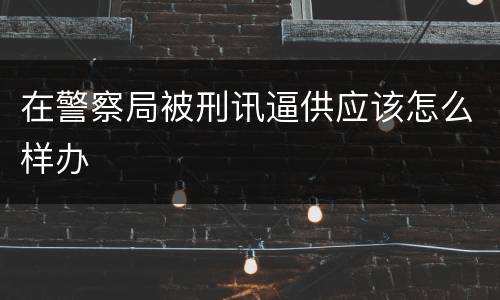 在警察局被刑讯逼供应该怎么样办