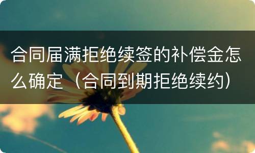 合同届满拒绝续签的补偿金怎么确定（合同到期拒绝续约）