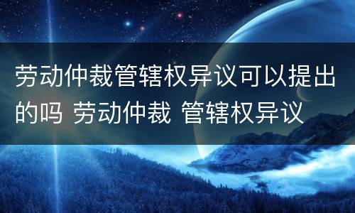 劳动仲裁管辖权异议可以提出的吗 劳动仲裁 管辖权异议