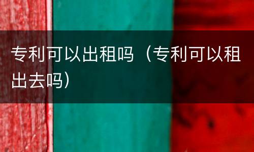 专利可以出租吗（专利可以租出去吗）