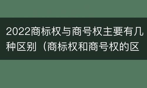 2022商标权与商号权主要有几种区别（商标权和商号权的区别）