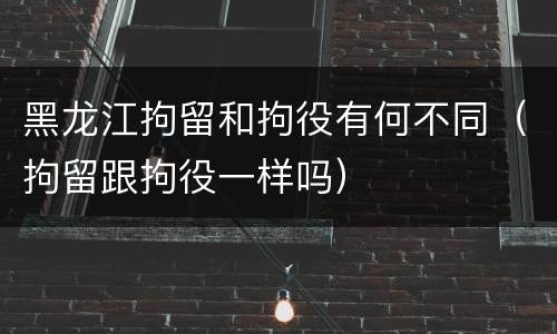 黑龙江拘留和拘役有何不同（拘留跟拘役一样吗）