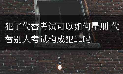 犯了代替考试可以如何量刑 代替别人考试构成犯罪吗