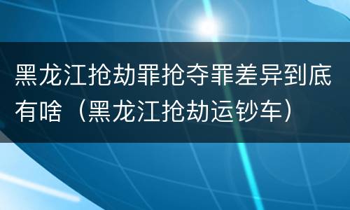 黑龙江抢劫罪抢夺罪差异到底有啥（黑龙江抢劫运钞车）