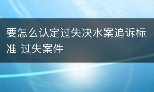 要怎么认定过失决水案追诉标准 过失案件