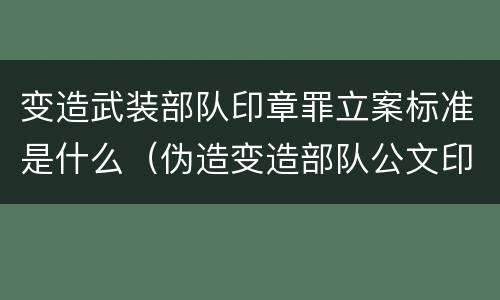 变造武装部队印章罪立案标准是什么（伪造变造部队公文印章）