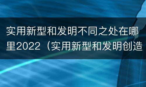 实用新型和发明不同之处在哪里2022（实用新型和发明创造）