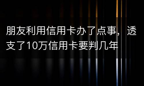 朋友利用信用卡办了点事，透支了10万信用卡要判几年