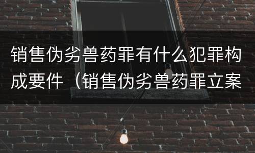 销售伪劣兽药罪有什么犯罪构成要件（销售伪劣兽药罪立案标准）