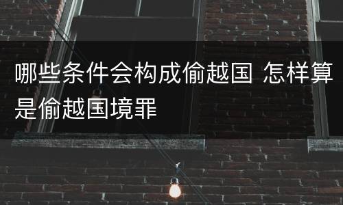 哪些条件会构成偷越国 怎样算是偷越国境罪