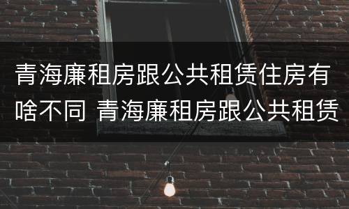 青海廉租房跟公共租赁住房有啥不同 青海廉租房跟公共租赁住房有啥不同吗
