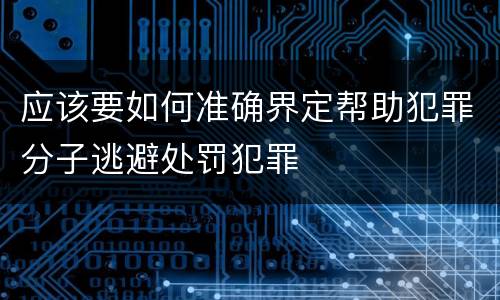 应该要如何准确界定帮助犯罪分子逃避处罚犯罪