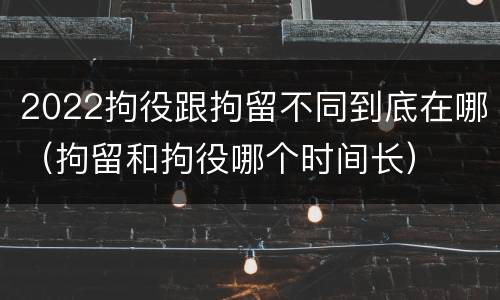 2022拘役跟拘留不同到底在哪（拘留和拘役哪个时间长）