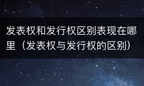 发表权和发行权区别表现在哪里（发表权与发行权的区别）