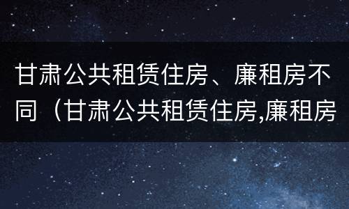 甘肃公共租赁住房、廉租房不同（甘肃公共租赁住房,廉租房不同价格区别）