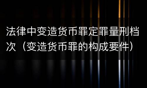 法律中变造货币罪定罪量刑档次（变造货币罪的构成要件）